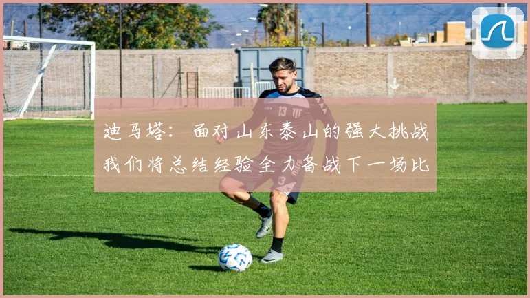 迪马塔：面对山东泰山的强大挑战我们将总结经验全力备战下一场比赛
