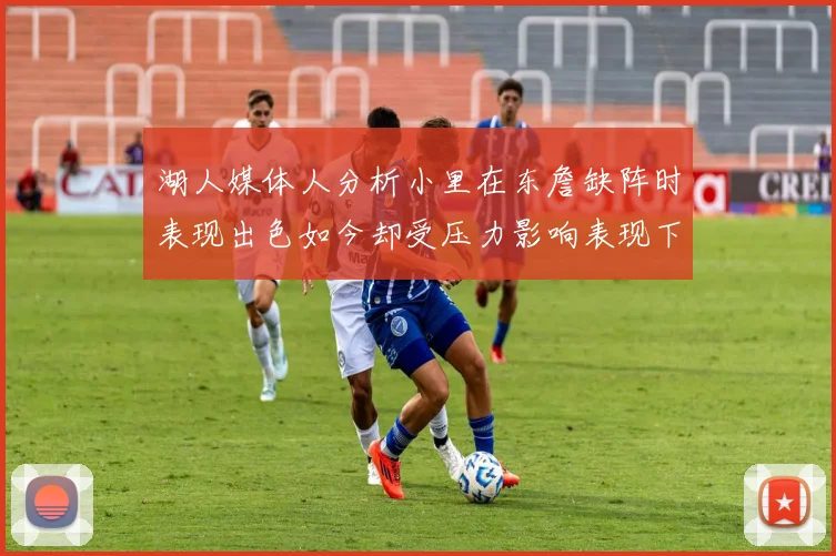 湖人媒体人分析小里在东詹缺阵时表现出色如今却受压力影响表现下滑