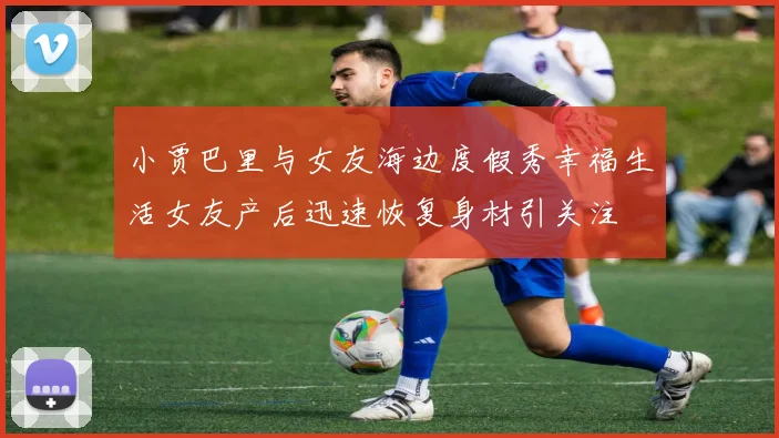 小贾巴里与女友海边度假秀幸福生活女友产后迅速恢复身材引关注