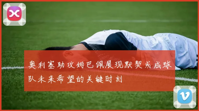 奥利塞助攻姆巴佩展现默契或成球队未来希望的关键时刻