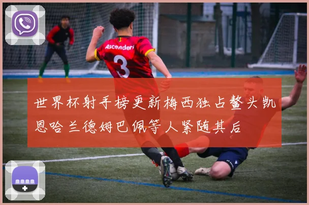 世界杯射手榜更新梅西独占鳌头凯恩哈兰德姆巴佩等人紧随其后