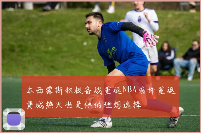本西蒙斯积极备战重返NBA或许重返费城热火也是他的理想选择