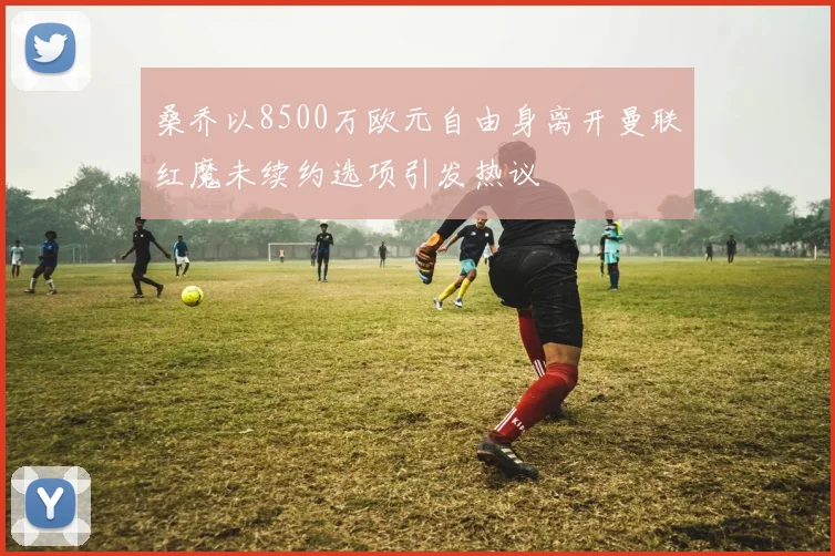 桑乔以8500万欧元自由身离开曼联红魔未续约选项引发热议
