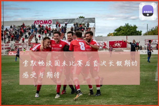 索默畅谈国米比赛后首次长假期的感受与期待
