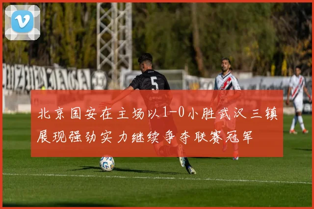 北京国安在主场以1-0小胜武汉三镇展现强劲实力继续争夺联赛冠军