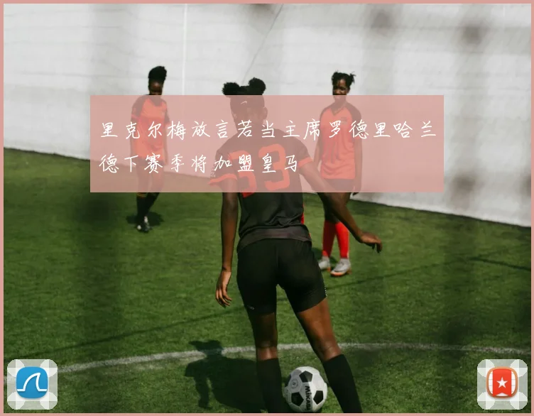 里克尔梅放言若当主席罗德里哈兰德下赛季将加盟皇马