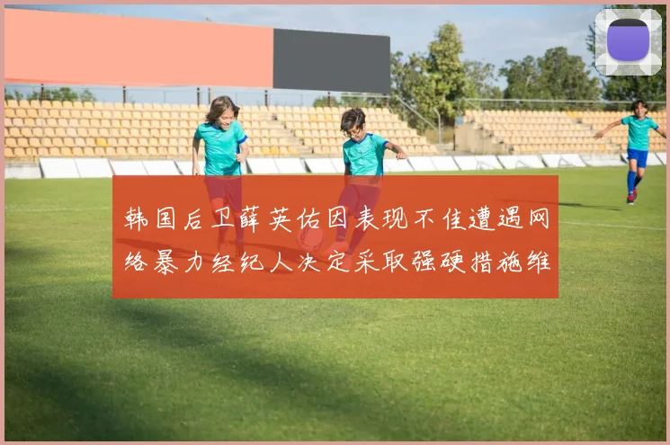 韩国后卫薛英佑因表现不佳遭遇网络暴力经纪人决定采取强硬措施维护权益