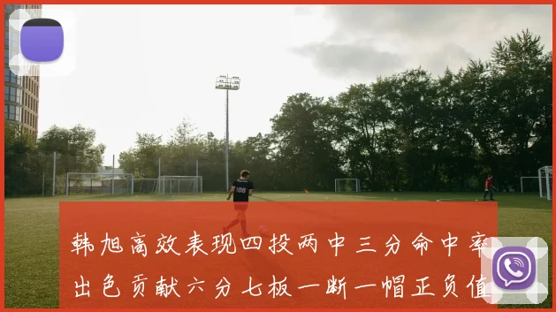 韩旭高效表现四投两中三分命中率出色贡献六分七板一断一帽正负值提升至四