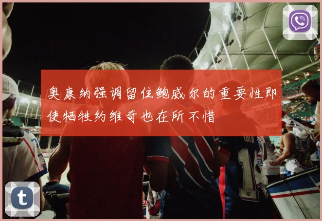 奥康纳强调留住鲍威尔的重要性即使牺牲约维奇也在所不惜