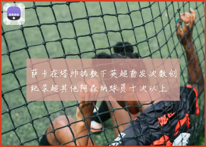 萨卡在塔帅执教下英超首发次数创纪录超其他阿森纳球员十次以上