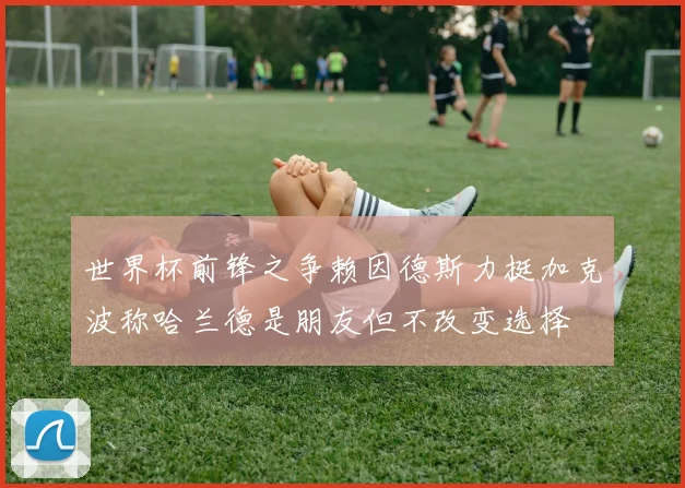 世界杯前锋之争赖因德斯力挺加克波称哈兰德是朋友但不改变选择