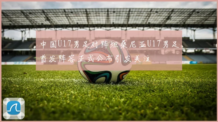 中国U17男足对阵坦桑尼亚U17男足首发阵容正式公布引发关注