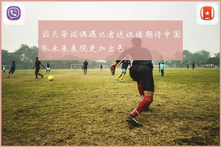 因凡蒂诺偶遇记者送祝福期待中国队未来表现更加出色