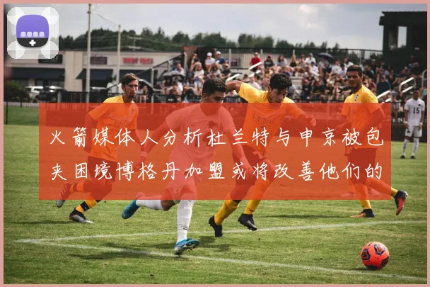 火箭媒体人分析杜兰特与申京被包夹困境博格丹加盟或将改善他们的进攻空间