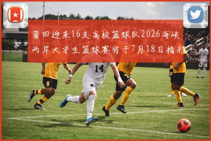 莆田迎来16支高校篮球队2026海峡两岸大学生篮球赛将于7月18日精彩开幕